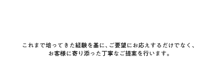 これまで培ってきた経験を基に、ご要望にお応えするだけでなく、お客様に寄り添った丁寧なご提案を行います。